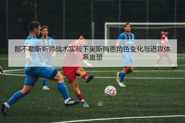那不勒斯新帅战术实验下奥斯梅恩角色变化与进攻体系重塑