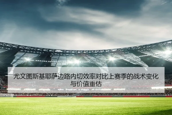 尤文图斯基耶萨边路内切效率对比上赛季的战术变化与价值重估